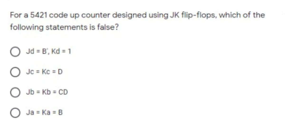 For a 5421 code up counter designed using JK flip-flops, which of the
following statements is false?
Jd = B', Kd = 1
Jc = Kc = D
O Jb = Kb = CD
O Ja = Ka = B
