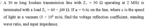 | A 30 m long lossless transmission line with Z, = 50 2 operating at 2 MHz is
teminated with a load Z; = 60 + j40 S2. If u = 0.6c on the line, where e is the speed
of light in a vacuum (3 x 10° mis), find the voltage reflection coefficient, standing
wave ratio, and input impedance.
