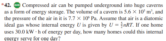 *42. o Compressed air can be pumped underground into huge caverns
as a form of energy storage. The volume of a cavern is 5.6 × 10° m², and
the pressure of the air in it is 7.7 X 10° Pa. Assume that air is a diatomic
ideal gas whose internal energy U is given by U = {nRT. If one home
uses 30.0 kW · h of energy per day, how many homes could this internal
energy serve for one day?
