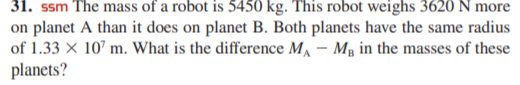 31. ssm The mass of a robot is 5450 kg. This robot weighs 3620 N more
on planet A than it does on planet B. Both planets have the same radius
of 1.33 × 10’ m. What is the difference M, – Mg in the masses of these
planets?
