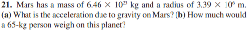 21. Mars has a mass of 6.46 × 10²³ kg and a radius of 3.39 × 10° m.
(a) What is the acceleration due to gravity on Mars? (b) How much would
a 65-kg person weigh on this planet?
