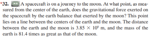 A spacecraft is on a journey to the moon. At what point, as mca-
sured from the center of the earth, does the gravitational force exerted on
the spacecraft by the earth balance that exerted by the moon? This point
*32.
lies on a line between the centers of the earth and the moon. The distance
between the earth and the moon is 3.85 × 10% m, and the mass of the
earth is 81.4 times as great as that of the moon.
