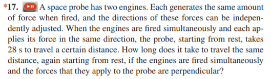 *17. CD A space probe has two engines. Each generates the same amount
of force when fired, and the directions of these forces can be indepen-
dently adjusted. When the engines are fired simultaneously and each ap-
plies its force in the same direction, the probe, starting from rest, takes
28 s to travel a certain distance. How long does it take to travel the same
distance, again starting from rest, if the engines are fired simultaneously
and the forces that they apply to the probe are perpendicular?
