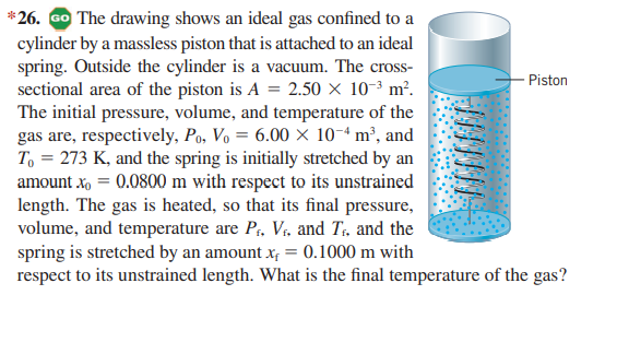 *26. Go The drawing shows an ideal gas confined to a
cylinder by a massless piston that is attached to an ideal
spring. Outside the cylinder is a vacuum. The cross-
sectional area of the piston is A = 2.50 × 10-³ m².
The initial pressure, volume, and temperature of the
gas are, respectively, Po, Vo = 6.00 × 10-ª m², and
T. = 273 K, and the spring is initially stretched by an
amount xo = 0.0800 m with respect to its unstrained
length. The gas is heated, so that its final pressure,
volume, and temperature are P, V;, and T., and the
spring is stretched by an amount x; = 0.1000 m with
respect to its unstrained length. What is the final temperature of the gas?
Piston
