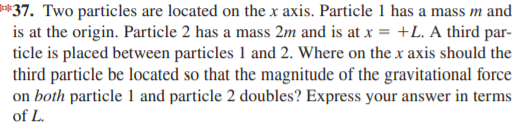 **37. Two particles are located on the x axis. Particle 1 has a mass m and
is at the origin. Particle 2 has a mass 2m and is at x = +L. A third par-
ticle is placed between particles 1 and 2. Where on the x axis should the
third particle be located so that the magnitude of the gravitational force
on both particle 1 and particle 2 doubles? Express your answer in terms
of L.
