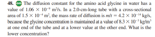 48. GO The diffusion constant for the amino acid glycine in water has a
value of 1.06 X 10-º m²/s. In a 2.0-cm-long tube with a cross-sectional
area of 1.5 × 10-“ m², the mass rate of diffusion is mlt = 4.2 × 10-1ª kg/s,
because the glycine concentration is maintained at a value of 8.3 × 10-³ kg/m³
at one end of the tube and at a lower value at the other end. What is the
lower concentration?
