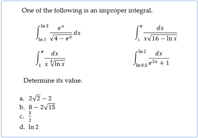 One of the following is an improper integral.
cln 3
e*
dx
dx
In 2 V4 – ex
J, xV16 – In x
C4
dx
In 2
dx
J1 x VIn x
In 0.5 e 2x + 1
Determine its value.
а. 2V2 - 2
b. 8 – 2/15
-
3
C.
2
d. In 2
