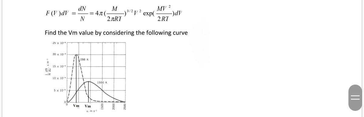 dN
M
MV
3/2 y 2 exp(
2 ART
F (V )dV
47 (-
N
2 RT
Find the Vm value by considering the following curve
25 x 10-
20 x 10-4
298 K
15 x 10-4
10 x 10-4
1500 K
5 x 10-4
Vm
Vm
u, m s-1
||
00s
1000z
+00SI
