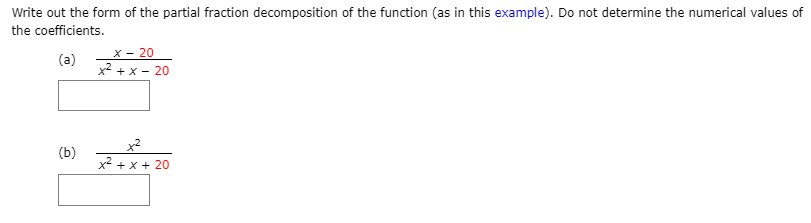 Write out the form of the partial fraction decomposition of the function (as in this example). Do not determine the numerical values of
the coefficients.
x – 20
(a) +x- 20
(b)
x² + x + 20
