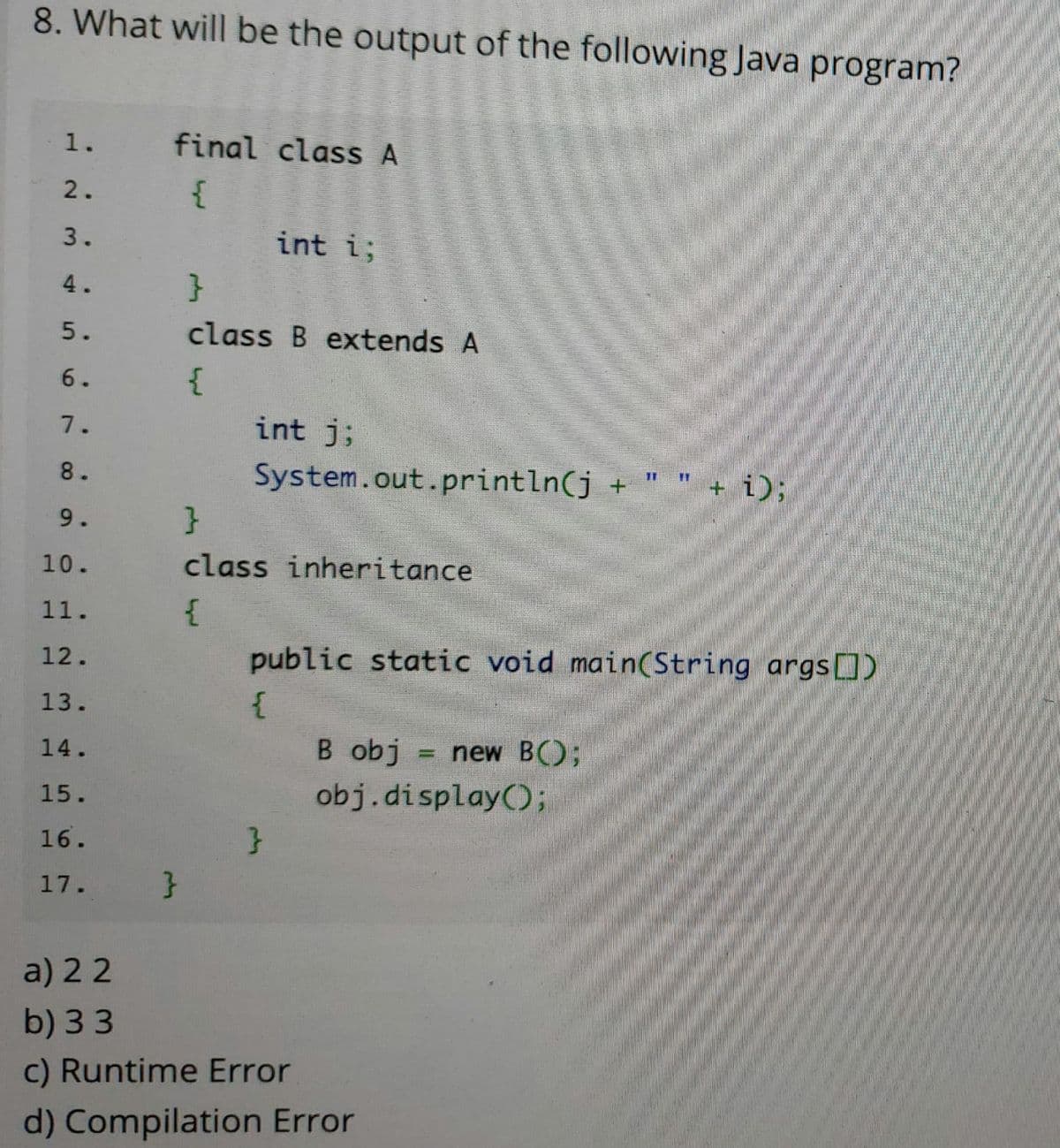 8. What will be the output of the following Java program?
final class A
2.
3.
int i;
4.
}
5.
class B extends A
6.
{
7.
int j;
8.
System.out.println(j +
+ i);
9.
}
10.
class inheritance
11.
12.
public static void main(String args[)
13.
14.
B obj
new B();
15.
obj.display();
16.
}
17.
a) 22
b) 33
c) Runtime Error
d) Compilation Error
1.
