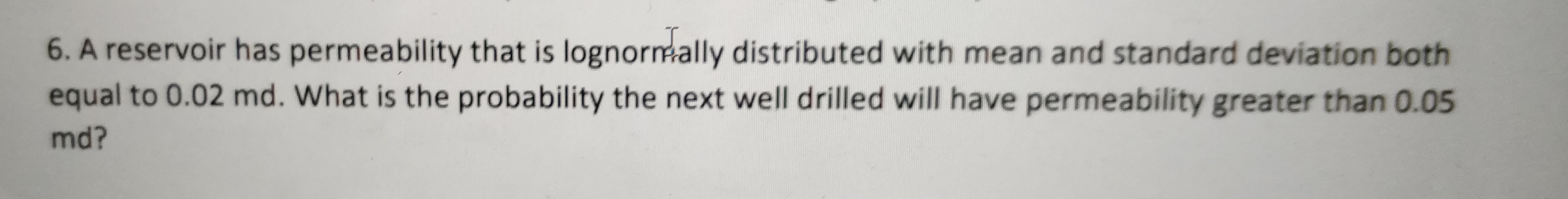 6. A reservoir has permeability that is lognormmally distributed with mean and standard deviation both
equal to 0.02 md. What is the probability the next well drilled will have permeability greater than 0.05
md?
