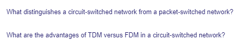 What distinguishes a circuit-switched network from a packet-switched network?
What are the advantages of TDM versus FDM in a circuit-switched network?
