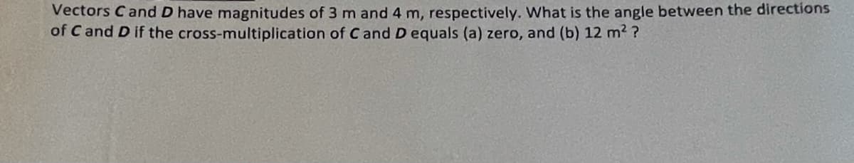 Vectors Cand D have magnitudes of 3 m and 4 m, respectively. What is the angle between the directions
of C and D if the cross-multiplication of C and D equals (a) zero, and (b) 12 m2 ?
