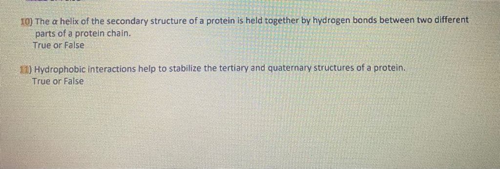 10) The a helix of the secondary structure of a protein is held together by hydrogen bonds between two different
parts of a protein chain.
True or False
1) Hydrophobic interactions help to stabilize the tertiary and quaternary structures of a protein.
True or False
