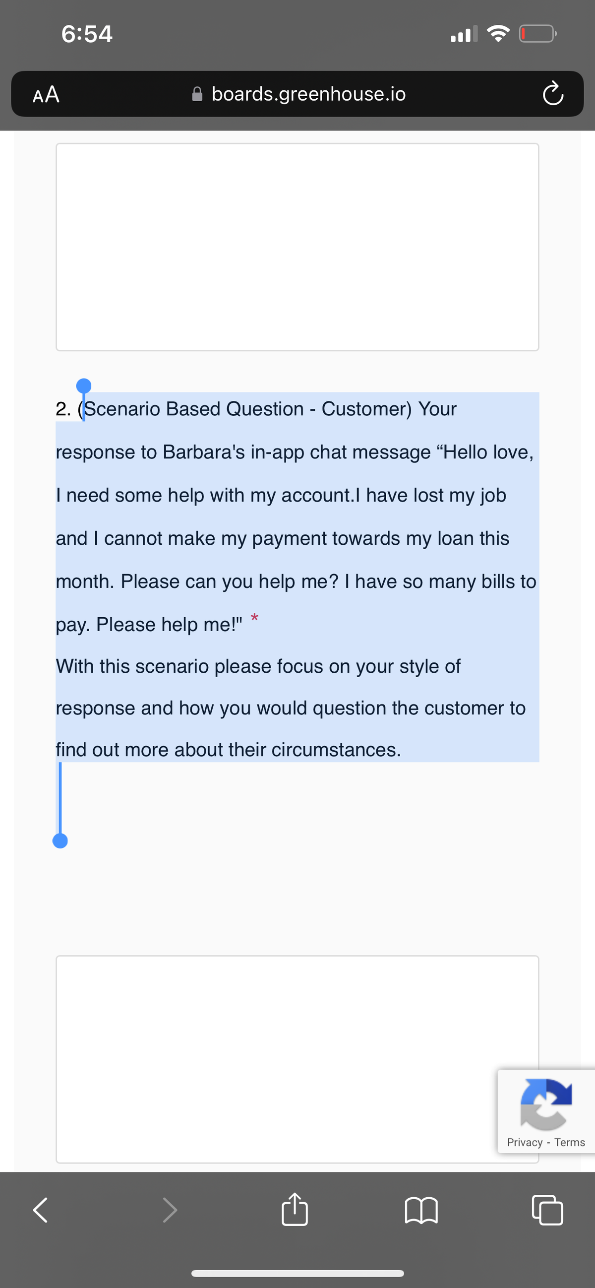 AA
<
6:54
boards.greenhouse.io
2. (Scenario Based Question - Customer) Your
response to Barbara's in-app chat message "Hello love,
I need some help with my account. I have lost my job
and I cannot make my payment towards my loan this
month. Please can you help me? I have so many bills to
pay. Please help me!"
With this scenario please focus on your style of
response and how you would question the customer to
find out more about their circumstances.
★
Privacy - Terms