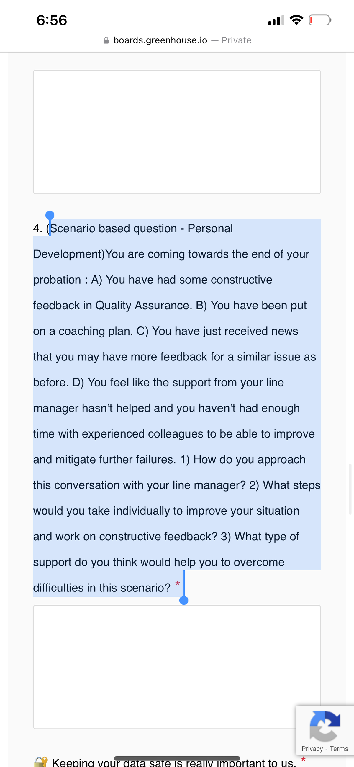 6:56
boards.greenhouse.io Private
4. (Scenario based question - Personal
Development) You are coming towards the end of your
probation : A) You have had some constructive
feedback in Quality Assurance. B) You have been put
on a coaching plan. C) You have just received news
that you may have more feedback for a similar issue as
before. D) You feel like the support from your line
manager hasn't helped and you haven't had enough
time with experienced colleagues to be able to improve
and mitigate further failures. 1) How do you approach
this conversation with your line manager? 2) What steps
would you take individually to improve your situation
and work on constructive feedback? 3) What type of
support do you think would help you to overcome
difficulties in this scenario?
★
Keeping your data sate is really important to us.
Privacy - Terms
*
