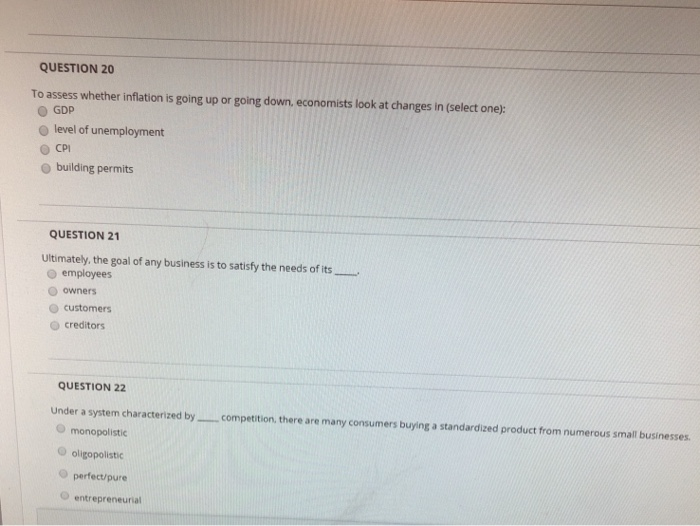 QUESTION 20
To assess whether inflation is going up or going down, economists look at changes in (select one):
GDP
level of unemployment
CPI
building permits
QUESTION 21
Ultimately, the goal of any business is to satisfy the needs of its
employees
owners
customers
creditors
QUESTION 22
Under a system characterized by.
monopolistic
oligopolistic
perfect/pure
entrepreneurial
competition, there are many consumers buying a standardized product from numerous small businesses.