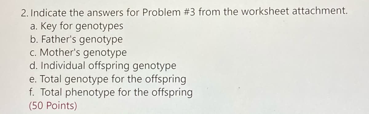2. Indicate the answers for Problem #3 from the worksheet attachment.
a. Key for genotypes
b. Father's genotype
c. Mother's genotype
d. Individual offspring genotype
e. Total genotype for the offspring
f. Total phenotype for the offspring
(50 Points)
