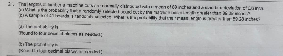 21. The lengths of lumber a machine cuts are normally distributed with a mean of 89 inches and a standard deviation of 0.6 inch.
(a) What is the probability that a randomly selected board cut by the machine has a length greater than 89.28 inches?
(b) A sample of 41 boards is randomly selected. What is the probability that their mean length is greater than 89.28 inches?
(a) The probability is
(Round to four decimal places as needed.)
(b) The probability is
(Round to four decimal places as needed.)