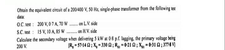 Obtain the equivalent circuit of a 200/400 V, 50 Hz, single-phase transformcr from the following test
data:
O.C. test : 200 V, 0-7 A, 70 W .. on L.V. side
S.C. test : 15 V, 10 A, 85 W
Calculate the secondary voltage when delivering S kW at 08 p.f. lagging, the primary voltage being
. on H.V. side
200 V.
(R, = 57-14 Q ; X, = 330 2; R = 0-21 Q ; Xg, = 0-31 Q ; 3778 V)
