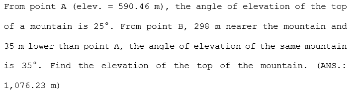 From point A (elev.
= 590.46 m), the angle of elevation of the top
of a mountain is 25°. From point B, 298 m nearer the mountain and
35 m lower than point A, the angle of elevation of the same mountain
is 35°. Find the elevation of the top of the mountain.
(ANS.:
1,076.23 m)
