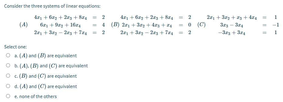 Consider the three systems of linear equations:
4x1 + 6x2 + 2x3 + 8x4
(A)
4x1 + 6x2 + 2x3 + 8x4
4 (B) 2x1 + 3x2 + 4x3 + a4
2x1 + 3x2 – 2x3 + 7x4
2
2
2x1 + 3x2 + x3 + 4x4
1
!!
6x1 + 9x2 + 16x4
0 (C)
3x3 – 3x4
-1
2x1 + 3x2 – 2xz + 7x4
2
2
-3x3 + 3x4
1
Select one:
O a. (A) and (B) are equivalent
O b. (A), (B) and (C) are equivalent
O c. (B) and (C) are equivalent
O d. (A) and (C) are equivalent
O e. none of the others
|| ||||
I| ||||
