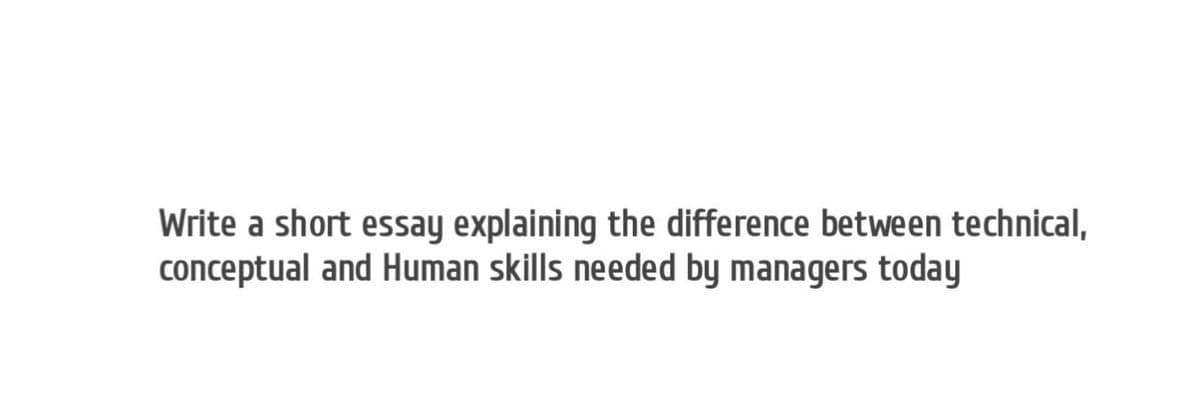 Write a short essay explaining the difference between technical,
conceptual and Human skills needed by managers today