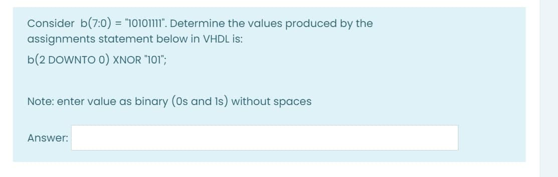 Consider b(7:0) = "10101111". Determine the values produced by the
assignments statement below in VHDL is:
b(2 DOWNTO 0) XNOR "101";
Note: enter value as binary (0s and Is) without spaces
Answer:
