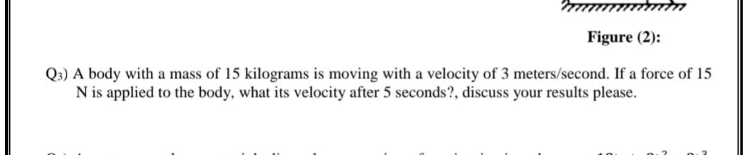 Figure (2):
Q3) A body with a mass of 15 kilograms is moving with a velocity of 3 meters/second. If a force of 15
N is applied to the body, what its velocity after 5 seconds?, discuss your results please.
