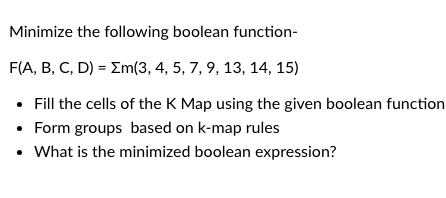 Minimize the following boolean function-
F(A, B, C, D) = Σm(3, 4, 5, 7, 9, 13, 14, 15)
⚫ Fill the cells of the K Map using the given boolean function
• Form groups based on k-map rules
• What is the minimized boolean expression?