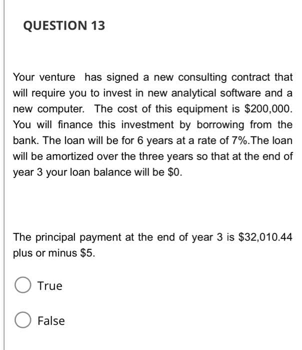 QUESTION 13
Your venture has signed a new consulting contract that
will require you to invest in new analytical software and a
new computer. The cost of this equipment is $200,000.
You will finance this investment by borrowing from the
bank. The loan will be for 6 years at a rate of 7%. The loan
will be amortized over the three years so that at the end of
year 3 your loan balance will be $0.
The principal payment at the end of year 3 is $32,010.44
plus or minus $5.
True
False