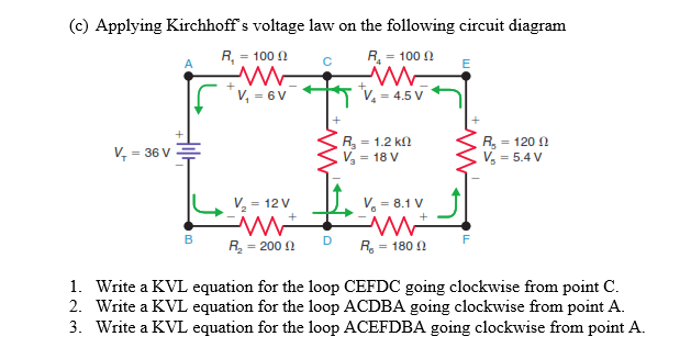 (c) Applying Kirchhoff s voltage law on the following circuit diagram
R, = 100 N
R = 100 A
'V, = 6 V
'V, = 4.5 V
R = 1.2 k
V - 18 V
R, = 120 2
V = 5.4 V
V, = 36 V
V = 12 V
V, = 8.1 V
+
B
D
F
R = 200 N
R. = 180 N
1. Write a KVL equation for the loop CEFDC going clockwise from point C.
2. Write a KVL equation for the loop ACDBA going clockwise from point A.
3. Write a KVL equation for the loop ACEFDBA going clockwise from point A.
