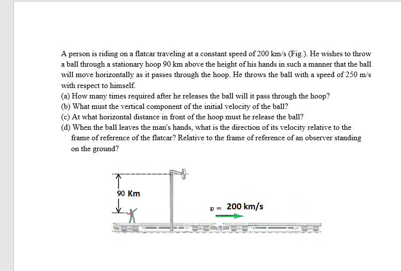 A person is riding on a flatcar traveling at a constant speed of 200 km/s (Fig.). He wishes to throw
a ball through a stationary hoop 90 km above the height of his hands in such a manner that the ball
will move horizontally as it passes through the hoop. He throws the ball with a speed of 250 m/s
with respect to himself.
(a) How many times required after he releases the ball will it pass through the hoop?
(b) What must the vertical component of the initial velocity of the ball?
(c) At what horizontal distance in front of the hoop must he release the ball?
(d) When the ball leaves the man's hands, what is the direction of its velocity relative to the
frame of reference of the flatcar? Relative to the frame of reference of an observer standing
on the ground?
90 Km
» = 200 km/s
