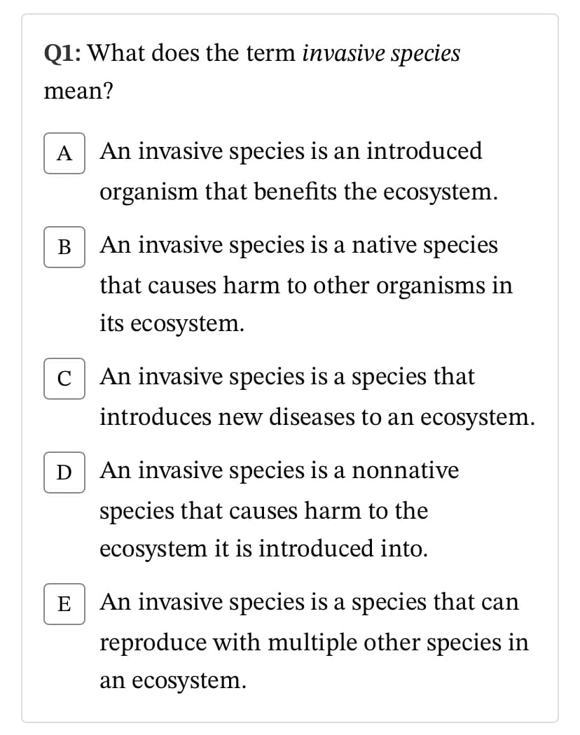Q1: What does the term invasive species
mean?
A
An invasive species is an introduced
organism that benefits the ecosystem.
В
An invasive species is a native species
that causes harm to other organisms in
its ecosystem.
C
An invasive species is a species that
introduces new diseases to an ecosystem.
D
An invasive species is a nonnative
species that causes harm to the
ecosystem it is introduced into.
E
An invasive species is a species that can
reproduce with multiple other species in
an ecosystem.

