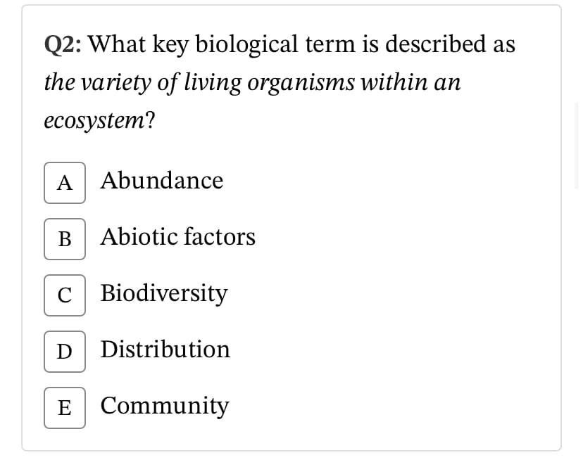 Q2: What key biological term is described as
the variety of living organisms within an
ecosystem?
A Abundance
B Abiotic factors
C Biodiversity
D Distribution
E Community
