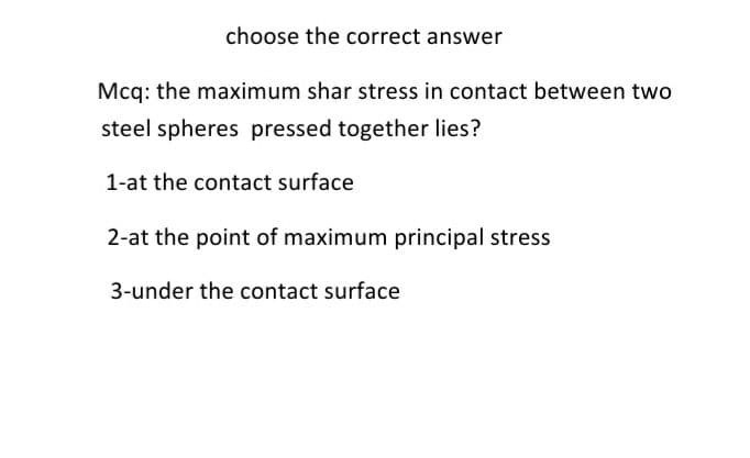choose the correct answer
Mcq: the maximum shar stress in contact between two
steel spheres pressed together lies?
1-at the contact surface
2-at the point of maximum principal stress
3-under the contact surface
