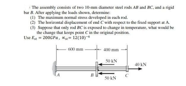 * The assembly consists of two 10-mm diameter steel rods AB and BC, and a rigid
bar B. After applying the loads shown, determine:
(1) The maximum normal stress developed in each rod.
(2) The horizontal displacement of end C with respect to the fixed support at A.
(3) Suppose that only rod BC is exposed to change in temperature, what would be
the change that keeps point C in the original position.
Use Est = 200GPA, xs= 12(10)-6
600 mm
400 mm
50 kN
40 kN
IA
B
C
50 kN
