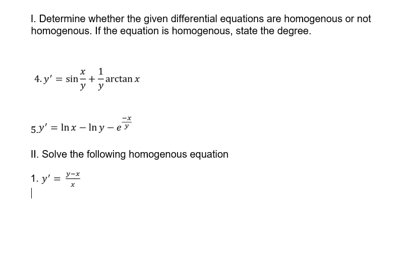 I. Determine whether the given differential equations are homogenous or not
homogenous. If the equation is homogenous, state the degree.
1
4. y' = sin- +-arctan x
у у
5.y' = In x – In y – ey
II. Solve the following homogenous equation
y-x
1. y'
