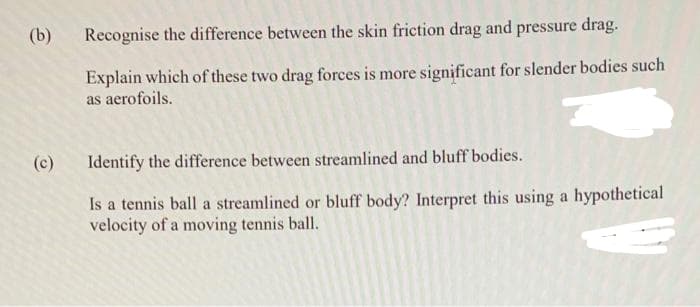 (b)
(c)
Recognise the difference between the skin friction drag and pressure drag.
Explain which of these two drag forces is more significant for slender bodies such
as aerofoils.
Identify the difference between streamlined and bluff bodies.
Is a tennis ball a streamlined or bluff body? Interpret this using a hypothetical
velocity of a moving tennis ball.