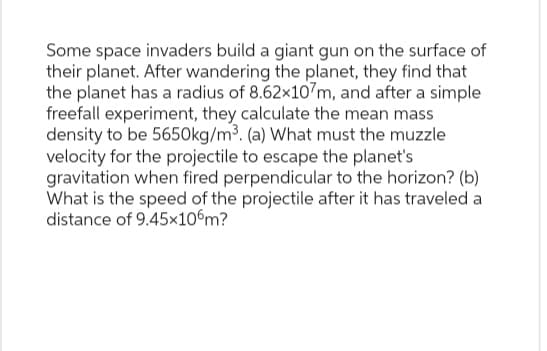 Some space invaders build a giant gun on the surface of
their planet. After wandering the planet, they find that
the planet has a radius of 8.62x107m, and after a simple
freefall experiment, they calculate the mean mass
density to be 5650kg/m³. (a) What must the muzzle
velocity for the projectile to escape the planet's
gravitation when fired perpendicular to the horizon? (b)
What is the speed of the projectile after it has traveled a
distance of 9.45x106m?