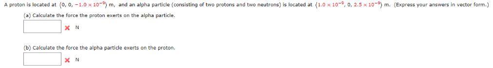 A proton is located at (0, 0, -1.0 x 10-9) m, and an alpha particle (consisting of two protons and two neutrons) is located at (1.0 x 10-9, 0, 2.5 x 10-9) m. (Express your answers in vector form.)
(a) Calculate the force the proton exerts on the alpha particle.
XN
(b) Calculate the force the alpha particle exerts on the proton.
X N