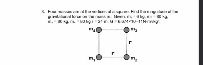 3. Four masses are at the vertices of a square. Find the magnitude of the
gravitational force on the mass m,. Given: m, = 6 kg, m: = 80 kg,
m, = 80 kg, ma = 80 kg r = 24 m. G = 6.674x10-11N-m/kg?.
m4
m3
r
r
m,
m2
