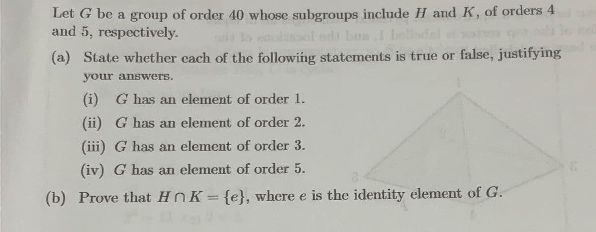 Let G be a group of order 40 whose subgroups include H and K, of orders 4
and 5, respectively.
bos.l
(a) State whether each of the following statements is true or false, justifying
your answers.
(i) G has an element of order 1.
(ii) G has an element of order 2.
(iii) G has an element of order 3.
(iv) G has an element of order 5.
(b)
Prove that HnK = {e}, where e is the identity element of G.