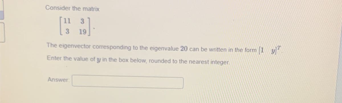 Consider the matrix
11 3
3
19
The eigenvector corresponding to the eigenvalue 20 can be written in the form [1 y²
Enter the value of y in the box below, rounded to the nearest integer.
Answer: