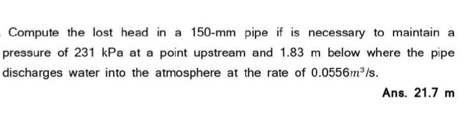 Compute the lost head in a 150-mm pipe if is necessary to maintain a
pressure of 231 kPa at a point upstream and 1.83 m below where the pipe
discharges water into the atmosphere at the rate of 0.0556m³/s.
Ans. 21.7 m
