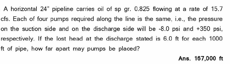 A horizontal 24" pipeline carries oil of sp gr. 0.825 flowing at a rate of 15.7
cfs. Each of four pumps required along the line is the same, i.e., the pressure
on the suction side and on the discharge side will be -8.0 psi and +350 psi,
respectively. If the lost head at the discharge stated is 6.0 ft for each 1000
ft of pipe, how far apart may pumps be placed?
Ans. 167,000 ft