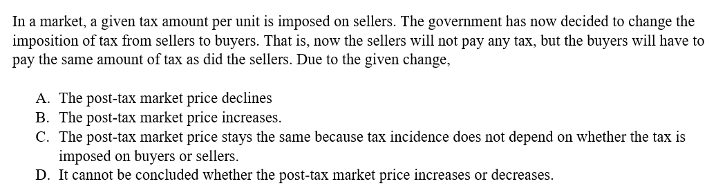 In a market, a given tax amount per unit is imposed on sellers. The government has now decided to change the
imposition of tax from sellers to buyers. That is, now the sellers will not pay any tax, but the buyers will have to
pay the same amount of tax as did the sellers. Due to the given change,
A. The post-tax market price declines
B. The post-tax market price increases.
C. The post-tax market price stays the same because tax incidence does not depend on whether the tax is
imposed on buyers or sellers.
D. It cannot be concluded whether the post-tax market price increases or decreases.
