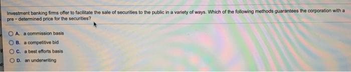 Investment banking firms offer to facilitate the sale of securities to the public in a variety of ways. Which of the following methods guarantees the corporation with a
pre - determined price for the securities?
OA. a commission basis
OB. a competitive bid
Oc. a best efforts basis
D. an underwriting
di
