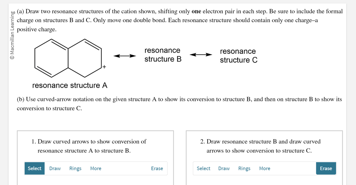 O Macmillan Learning
(a) Draw two resonance structures of the cation shown, shifting only one electron pair in each step. Be sure to include the formal
charge on structures B and C. Only move one double bond. Each resonance structure should contain only one charge-a
positive charge.
resonance
structure B
resonance structure A
(b) Use curved-arrow notation on the given structure A to show its conversion to structure B, and then on structure B to show its
conversion to structure C.
1. Draw curved arrows to show conversion of
resonance structure A to structure B.
Select Draw Rings More
Erase
resonance
structure C
2. Draw resonance structure B and draw curved
arrows to show conversion to structure C.
Select
Draw Rings More
Erase