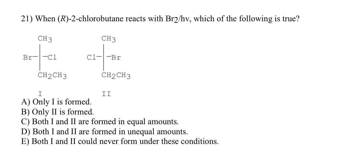 21) When
CH 3
Br--C1
(R)-2-chlorobutane reacts with Br2/hv, which of the following is true?
CH2CH3
CH3
C1--Br
I
A) Only I is formed.
CH2CH3
II
B) Only II is formed.
C) Both I and II are formed in equal amounts.
D) Both I and II are formed in unequal amounts.
E) Both I and II could never form under these conditions.